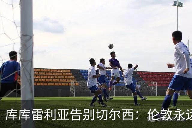库库雷利亚告别切尔西：伦敦永远是我的家，一日蓝军终生蓝军